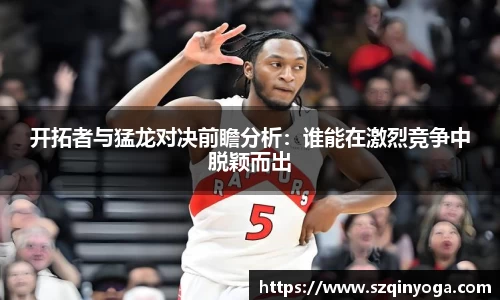 开拓者与猛龙对决前瞻分析：谁能在激烈竞争中脱颖而出