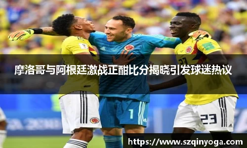 摩洛哥与阿根廷激战正酣比分揭晓引发球迷热议