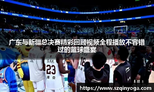广东与新疆总决赛精彩回顾视频全程播放不容错过的篮球盛宴