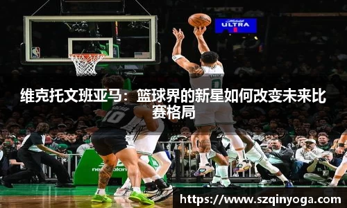 维克托文班亚马：篮球界的新星如何改变未来比赛格局