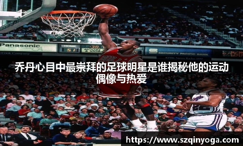 乔丹心目中最崇拜的足球明星是谁揭秘他的运动偶像与热爱