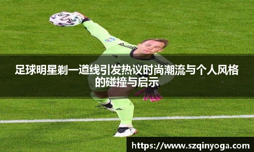 足球明星剃一道线引发热议时尚潮流与个人风格的碰撞与启示